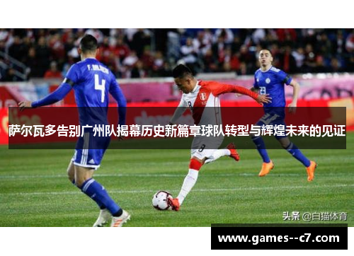 萨尔瓦多告别广州队揭幕历史新篇章球队转型与辉煌未来的见证