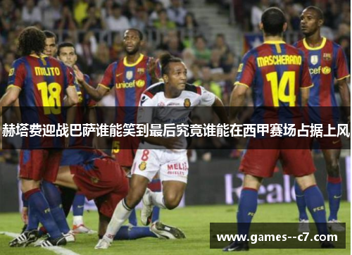 赫塔费迎战巴萨谁能笑到最后究竟谁能在西甲赛场占据上风