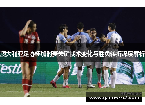 澳大利亚足协杯加时赛关键战术变化与胜负转折深度解析