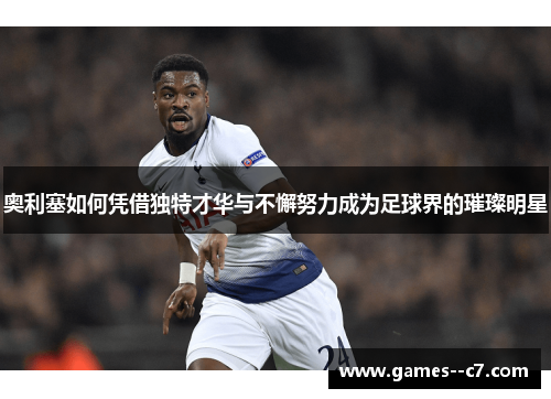 奥利塞如何凭借独特才华与不懈努力成为足球界的璀璨明星