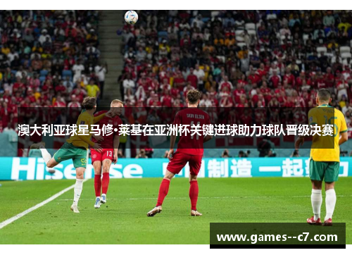 澳大利亚球星马修·莱基在亚洲杯关键进球助力球队晋级决赛