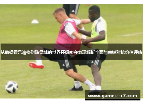 从数据看吕迪格对阵曼城的世界杯级防守表现解析全面与关键对抗价值评估