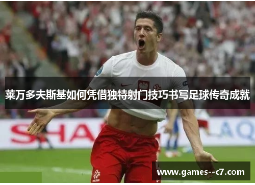 莱万多夫斯基如何凭借独特射门技巧书写足球传奇成就