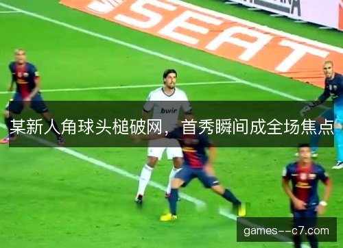 某新人角球头槌破网，首秀瞬间成全场焦点